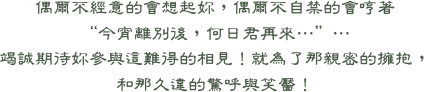 偶爾不經意的會想起妳，偶爾不自禁的會哼著  “今宵離別後，何日君再來…”… 竭誠期待妳參與這難得的相見！就為了那親密的擁抱， 和那久違的驚呼與笑靨！